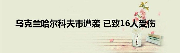 乌克兰哈尔科夫市遭袭 已致16人受伤