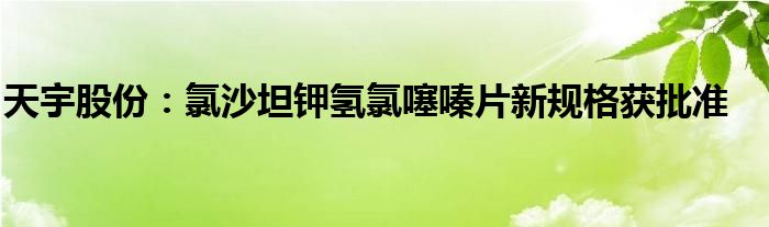 天宇股份:氯沙坦钾氢氯噻嗪片新规格获批准