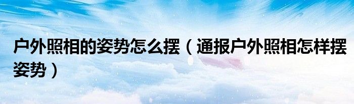 户外照相的姿势怎么摆(通报户外照相怎样摆姿势)