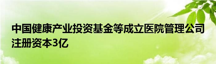 中国健康产业投资基金等成立医院管理公司 注册资本3亿