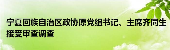 宁夏回族自治区政协原党组书记、主席齐同生接受审查调查