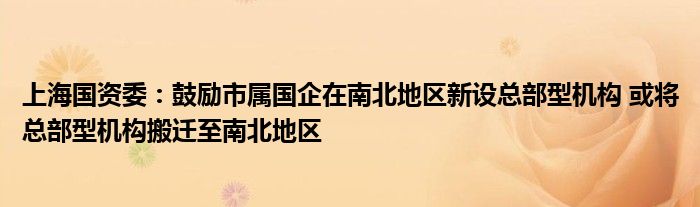 上海国资委:鼓励市属国企在南北地区新设总部型机构 或将总部型机构搬迁至南北地区