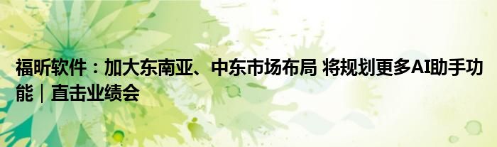 福昕软件:加大东南亚、中东市场布局 将规划更多AI助手功能|直击业绩会