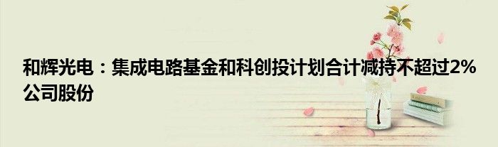 和辉光电:集成电路基金和科创投计划合计减持不超过2%公司股份