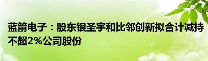 蓝箭电子：股东银圣宇和比邻创新拟合计减持不超2%公司股份