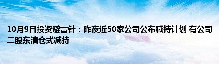 10月9日投资避雷针:昨夜近50家公司公布减持计划 有公司二股东清仓式减持