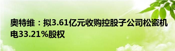 奥特维:拟3.61亿元收购控股子公司松瓷机电33.21%股权