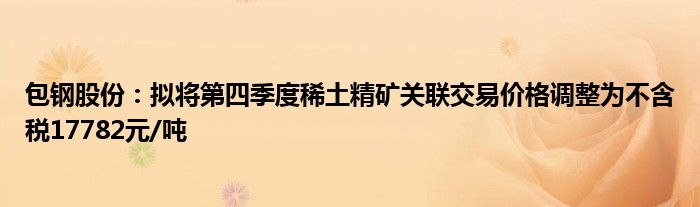 包钢股份:拟将第四季度稀土精矿关联交易价格调整为不含税17782元/吨