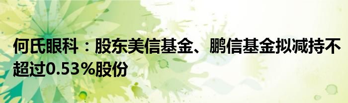 何氏眼科:股东美信基金、鹏信基金拟减持不超过0.53%股份