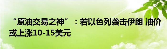 “原油交易之神”:若以色列袭击伊朗 油价或上涨10-15美元