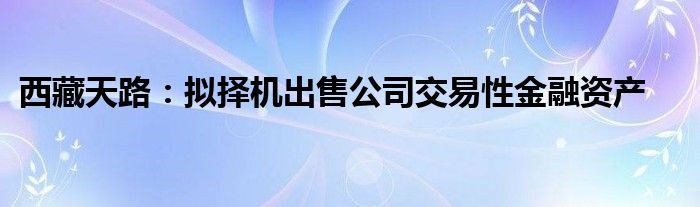 西藏天路:拟择机出售公司交易性金融资产