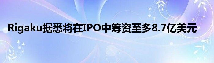 Rigaku据悉将在IPO中筹资至多8.7亿美元
