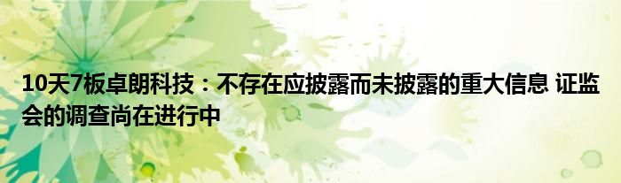 10天7板卓朗科技:不存在应披露而未披露的重大信息 证监会的调查尚在进行中