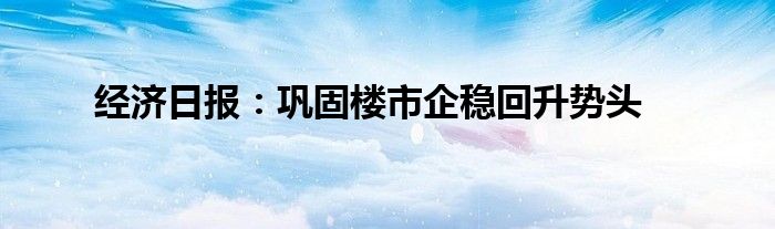 经济日报:巩固楼市企稳回升势头