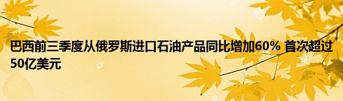 巴西前三季度从俄罗斯进口石油产品同比增加60% 首次超过50亿美元