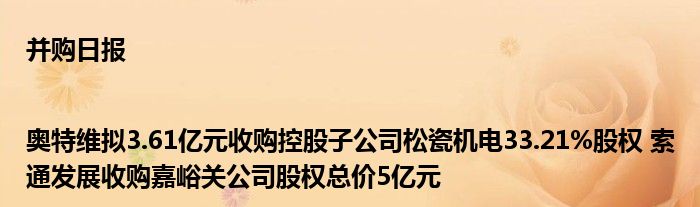 并购日报|奥特维拟3.61亿元收购控股子公司松瓷机电33.21%股权 索通发展收购嘉峪关公司股权总价5亿元