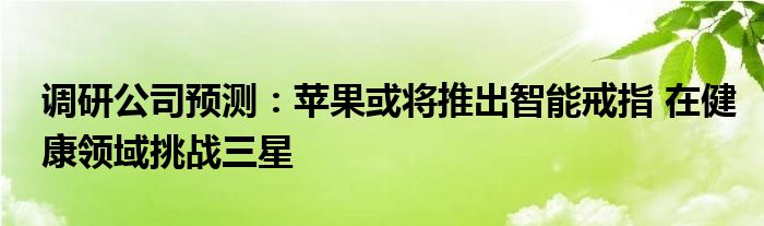 调研公司预测:苹果或将推出智能戒指 在健康领域挑战三星