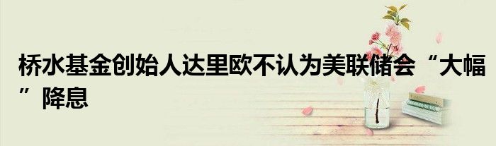 桥水基金创始人达里欧不认为美联储会“大幅”降息