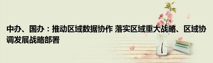 中办、国办:推动区域数据协作 落实区域重大战略、区域协调发展战略部署