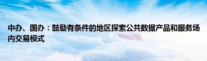 中办、国办:鼓励有条件的地区探索公共数据产品和服务场内交易模式