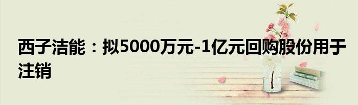 西子洁能:拟5000万元-1亿元回购股份用于注销