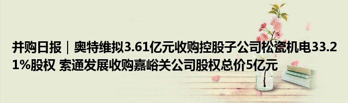 并购日报|奥特维拟3.61亿元收购控股子公司松瓷机电33.21%股权 索通发展收购嘉峪关公司股权总价5亿元