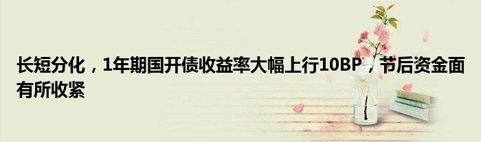 长短分化,1年期国开债收益率大幅上行10BP,节后资金面有所收紧