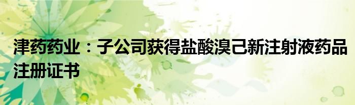 津药药业:子公司获得盐酸溴己新注射液药品注册证书