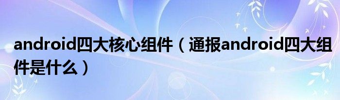 android四大核心组件(通报android四大组件是什么)