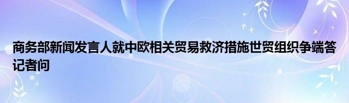 商务部新闻发言人就中欧相关贸易救济措施世贸组织争端答记者问