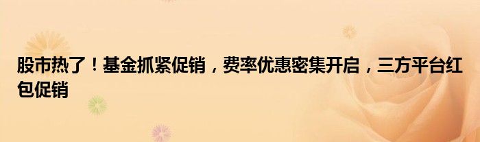 股市热了!基金抓紧促销,费率优惠密集开启,三方平台红包促销