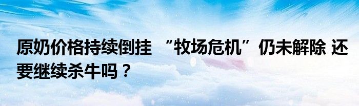原奶价格持续倒挂 “牧场危机”仍未解除 还要继续杀牛吗?
