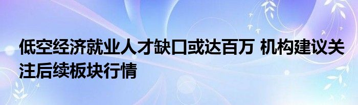 低空经济就业人才缺口或达百万 机构建议关注后续板块行情