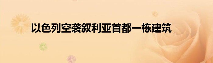 以色列空袭叙利亚首都一栋建筑