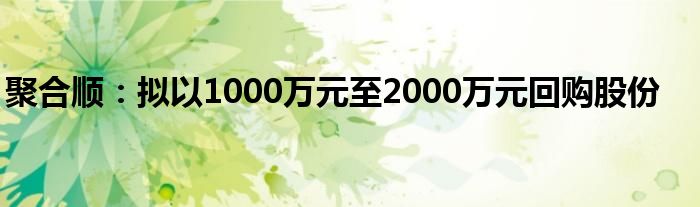 聚合顺:拟以1000万元至2000万元回购股份
