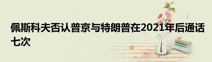 佩斯科夫否认普京与特朗普在2021年后通话七次
