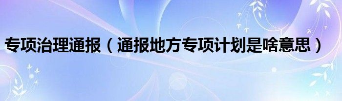 专项治理通报(通报地方专项计划是啥意思)