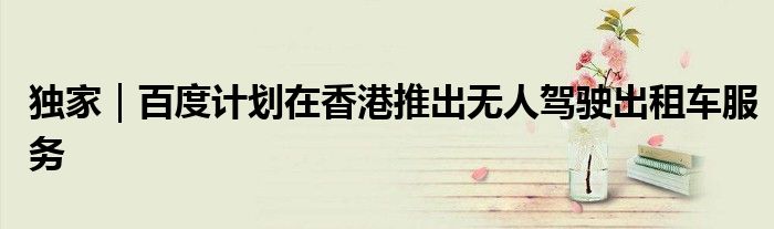 独家|百度计划在香港推出无人驾驶出租车服务