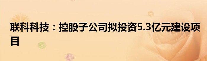联科科技:控股子公司拟投资5.3亿元建设项目