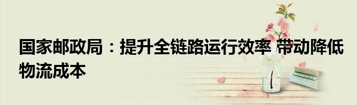 国家邮政局:提升全链路运行效率 带动降低物流成本