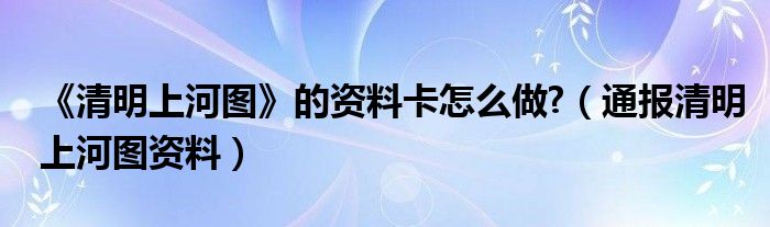 《清明上河图》的资料卡怎么做?(通报清明上河图资料)