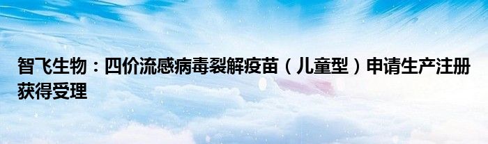 智飞生物:四价流感病毒裂解疫苗(儿童型)申请生产注册获得受理