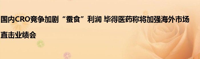 国内CRO竞争加剧“蚕食”利润 毕得医药称将加强海外市场|直击业绩会