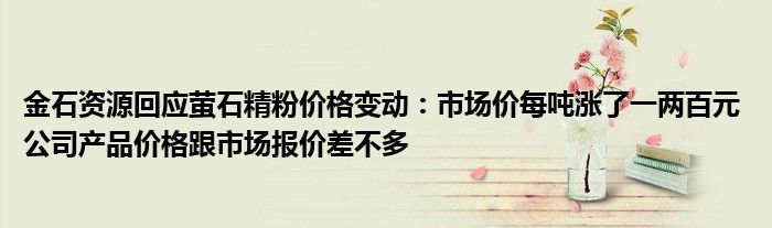 金石资源回应萤石精粉价格变动:市场价每吨涨了一两百元 公司产品价格跟市场报价差不多