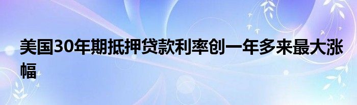 美国30年期抵押贷款利率创一年多来最大涨幅