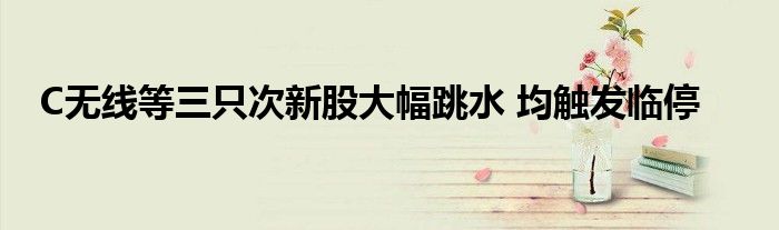 C无线等三只次新股大幅跳水 均触发临停