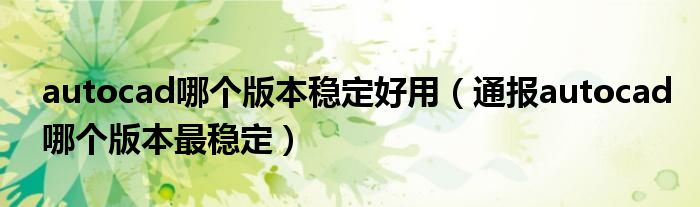autocad哪个版本稳定好用(通报autocad哪个版本最稳定)