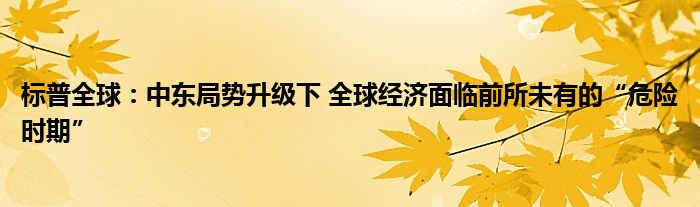 标普全球:中东局势升级下 全球经济面临前所未有的“危险时期”