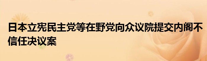 日本立宪民主党等在野党向众议院提交内阁不信任决议案