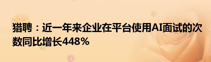 猎聘:近一年来企业在平台使用AI面试的次数同比增长448%